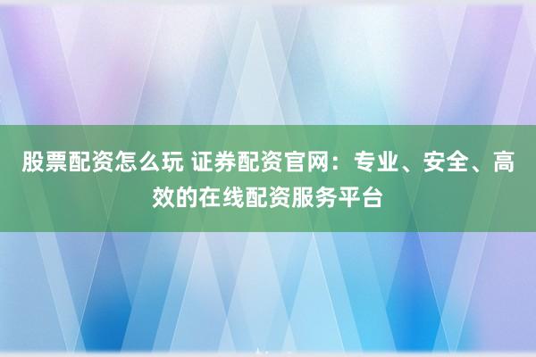 股票配资怎么玩 证券配资官网：专业、安全、高效的在线配资服务平台