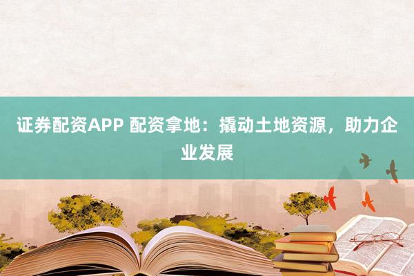 证券配资APP 配资拿地：撬动土地资源，助力企业发展