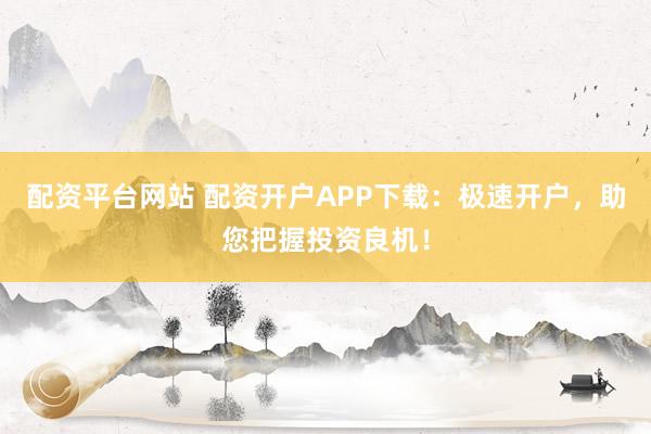 配资平台网站 配资开户APP下载：极速开户，助您把握投资良机！