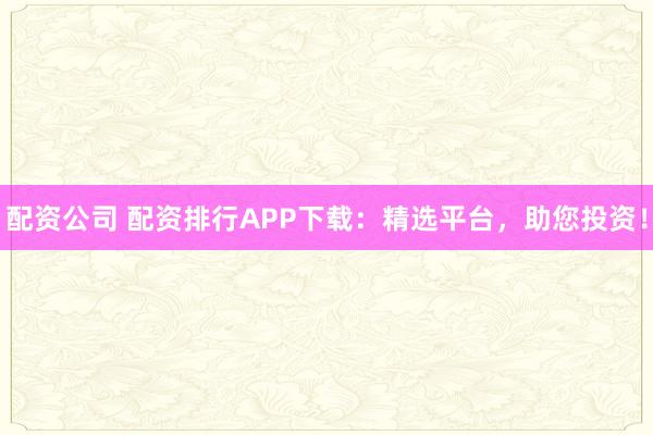 配资公司 配资排行APP下载：精选平台，助您投资！