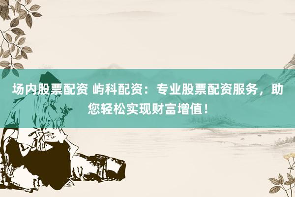 场内股票配资 屿科配资：专业股票配资服务，助您轻松实现财富增值！