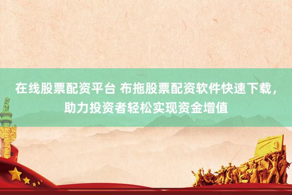 在线股票配资平台 布拖股票配资软件快速下载，助力投资者轻松实现资金增值