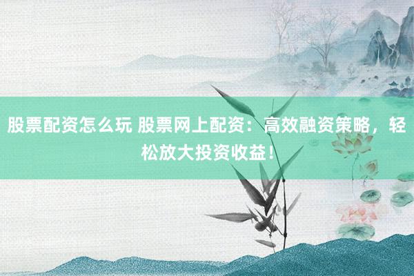 股票配资怎么玩 股票网上配资：高效融资策略，轻松放大投资收益！