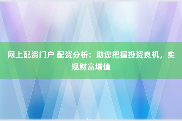 网上配资门户 配资分析：助您把握投资良机，实现财富增值