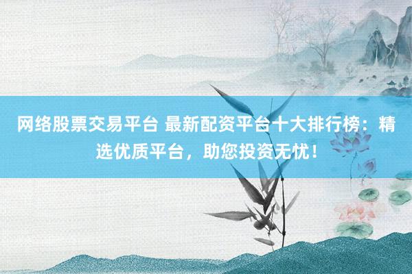 网络股票交易平台 最新配资平台十大排行榜：精选优质平台，助您投资无忧！