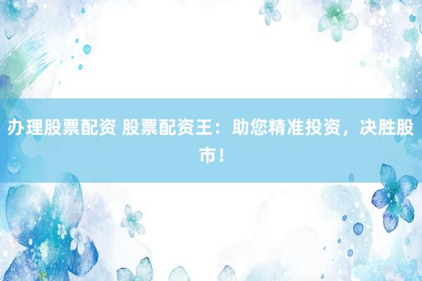 办理股票配资 股票配资王：助您精准投资，决胜股市！