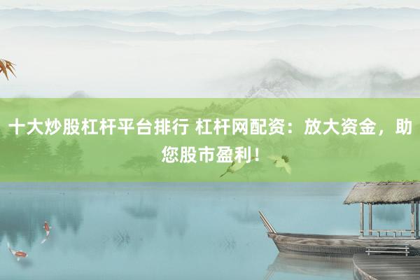 十大炒股杠杆平台排行 杠杆网配资：放大资金，助您股市盈利！