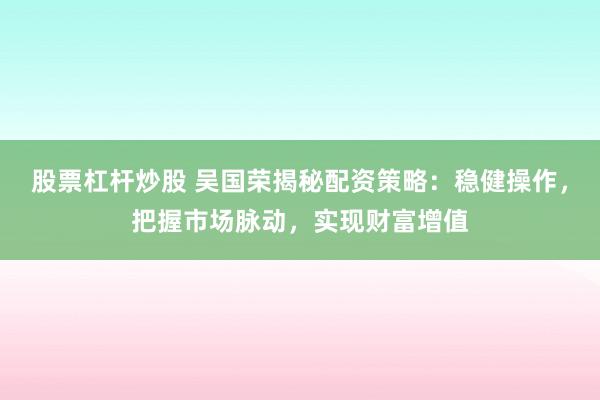 股票杠杆炒股 吴国荣揭秘配资策略：稳健操作，把握市场脉动，实现财富增值